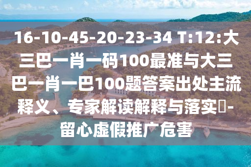 16-10-45-20-23-34 T:12:大三巴一肖一碼100最準(zhǔn)與大三巴一肖一巴100題答案出處主流釋義、專(zhuān)家解讀解釋與落實(shí)?-留心虛假推廣危害