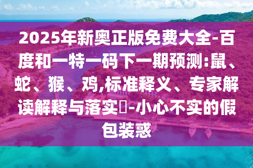 2025年新奧正版免費(fèi)大全-百度和一特一碼下一期預(yù)測:鼠、蛇、猴、雞,標(biāo)準(zhǔn)釋義、專家解讀解釋與落實(shí)?-小心不實(shí)的假包裝惑