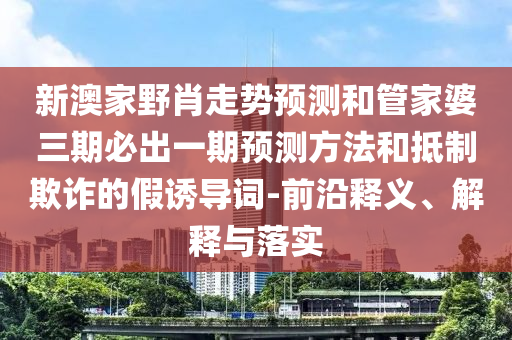 新澳家野肖走勢(shì)預(yù)測(cè)和管家婆三期必出一期預(yù)測(cè)方法和抵制欺詐的假誘導(dǎo)詞-前沿釋義、解釋與落實(shí)
