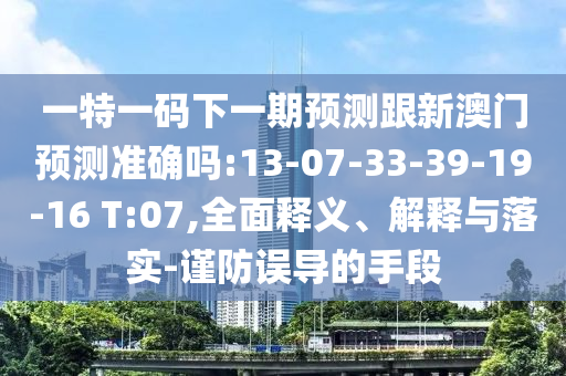 一特一碼下一期預(yù)測(cè)跟新澳門預(yù)測(cè)準(zhǔn)確嗎:13-07-33-39-19-16 T:07,全面釋義、解釋與落實(shí)-謹(jǐn)防誤導(dǎo)的手段