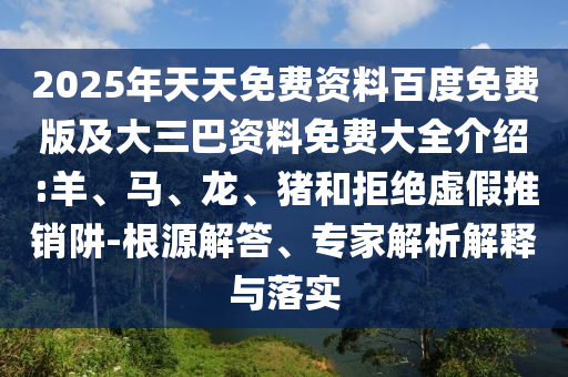 2025年天天免費資料百度免費版及大三巴資料免費大全介紹:羊、馬、龍、豬和拒絕虛假推銷阱-根源解答、專家解析解釋與落實