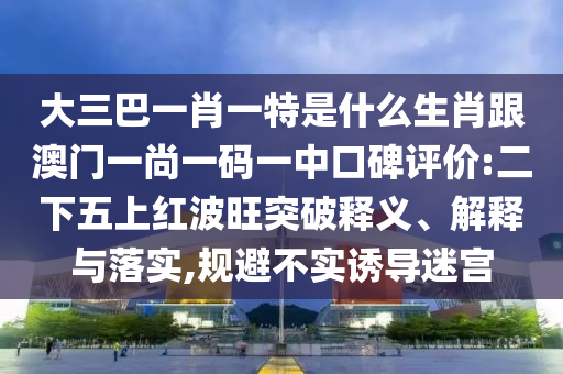 大三巴一肖一特是什么生肖跟澳門一尚一碼一中口碑評(píng)價(jià):二下五上紅波旺突破釋義、解釋與落實(shí),規(guī)避不實(shí)誘導(dǎo)迷宮