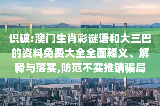 識(shí)破:澳門生肖彩謎語(yǔ)和大三巴的資料免費(fèi)大全全面釋義、解釋與落實(shí),防范不實(shí)推銷騙局