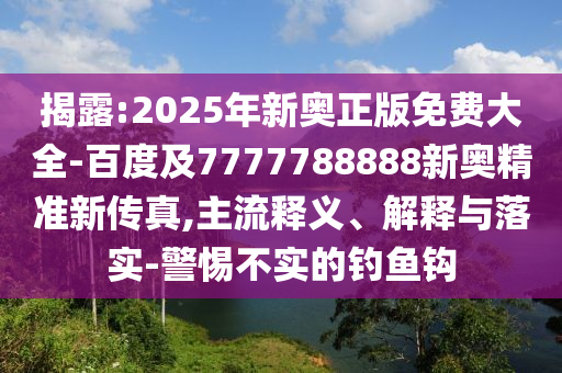 揭露:2025年新奧正版免費大全-百度及7777788888新奧精準(zhǔn)新傳真,主流釋義、解釋與落實-警惕不實的釣魚鉤