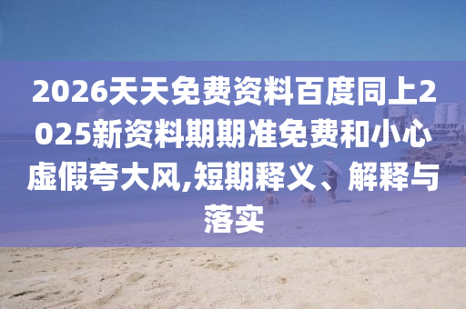 2026天天免費(fèi)資料百度同上2025新資料期期準(zhǔn)免費(fèi)和小心虛假夸大風(fēng),短期釋義、解釋與落實(shí)