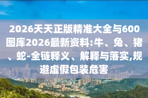 2026天天正版精準(zhǔn)大全與600圖庫2026最新資料:牛、兔、豬、蛇-全鏈釋義、解釋與落實,規(guī)避虛假包裝危害