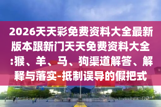 2026天天彩免費(fèi)資料大全最新版本跟新門(mén)天天免費(fèi)資料大全:猴、羊、馬、狗渠道解答、解釋與落實(shí)-抵制誤導(dǎo)的假把式