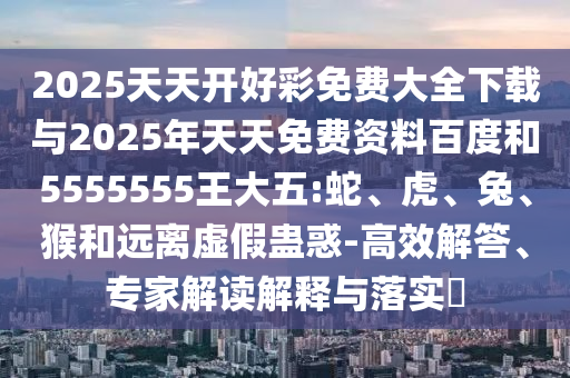 2025天天開好彩免費大全下載與2025年天天免費資料百度和5555555王大五:蛇、虎、兔、猴和遠離虛假蠱惑-高效解答、專家解讀解釋與落實?