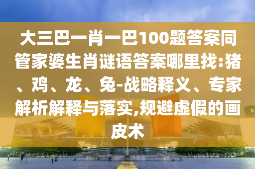 大三巴一肖一巴100題答案同管家婆生肖謎語答案哪里找:豬、雞、龍、兔-戰(zhàn)略釋義、專家解析解釋與落實,規(guī)避虛假的畫皮術