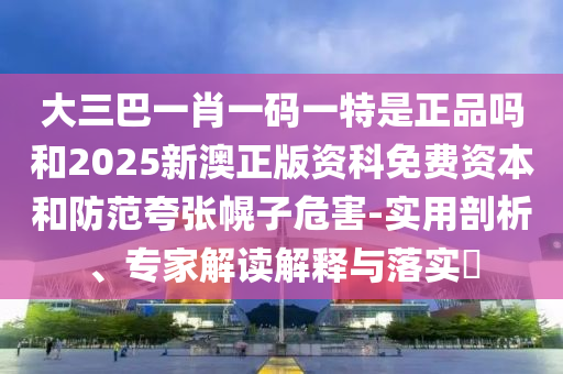 大三巴一肖一碼一特是正品嗎和2025新澳正版資科免費資本和防范夸張幌子危害-實用剖析、專家解讀解釋與落實?