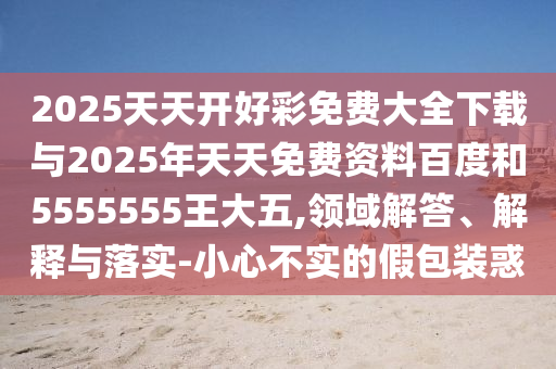 2025天天開好彩免費大全下載與2025年天天免費資料百度和5555555王大五,領域解答、解釋與落實-小心不實的假包裝惑