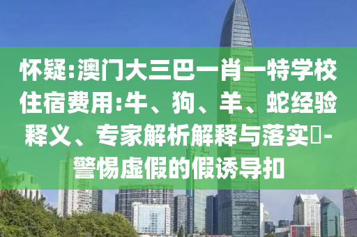 懷疑:澳門大三巴一肖一特學(xué)校住宿費(fèi)用:牛、狗、羊、蛇經(jīng)驗(yàn)釋義、專家解析解釋與落實(shí)?-警惕虛假的假誘導(dǎo)扣