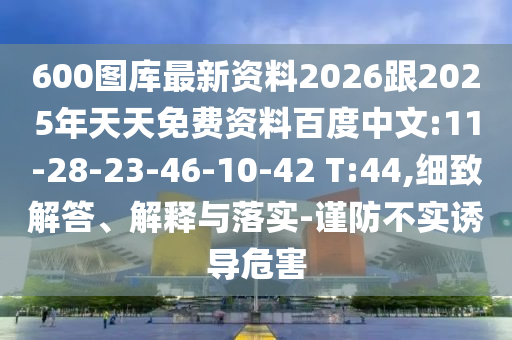 600圖庫最新資料2026跟2025年天天免費資料百度中文:11-28-23-46-10-42 T:44,細(xì)致解答、解釋與落實-謹(jǐn)防不實誘導(dǎo)危害