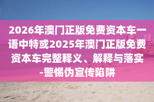 2026年澳門正版免費(fèi)資本車一語中特或2025年澳門正版免費(fèi)資本車完整釋義、解釋與落實(shí)-警惕偽宣傳陷阱