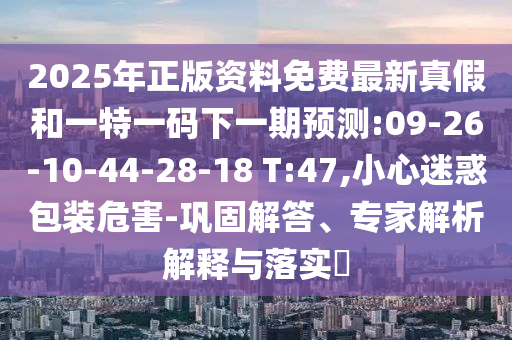 2025年正版資料免費(fèi)最新真假和一特一碼下一期預(yù)測:09-26-10-44-28-18 T:47,小心迷惑包裝危害-鞏固解答、專家解析解釋與落實(shí)?