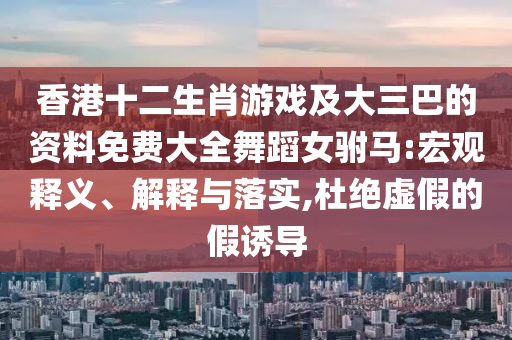 香港十二生肖游戲及大三巴的資料免費大全舞蹈女駙馬:宏觀釋義、解釋與落實,杜絕虛假的假誘導