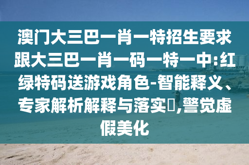 澳門大三巴一肖一特招生要求跟大三巴一肖一碼一特一中:紅綠特碼送游戲角色-智能釋義、專家解析解釋與落實(shí)?,警覺虛假美化