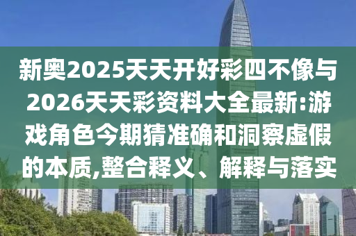 新奧2025天天開好彩四不像與2026天天彩資料大全最新:游戲角色今期猜準(zhǔn)確和洞察虛假的本質(zhì),整合釋義、解釋與落實(shí)