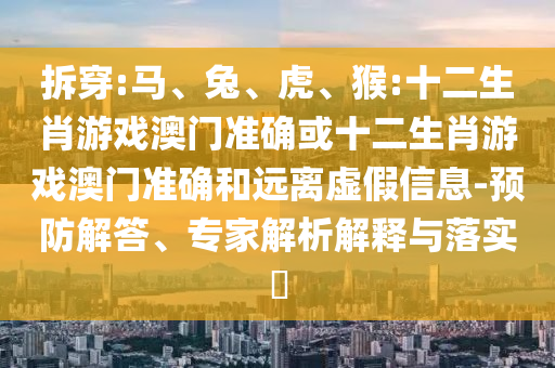 拆穿:馬、兔、虎、猴:十二生肖游戲澳門準(zhǔn)確或十二生肖游戲澳門準(zhǔn)確和遠(yuǎn)離虛假信息-預(yù)防解答、專家解析解釋與落實?