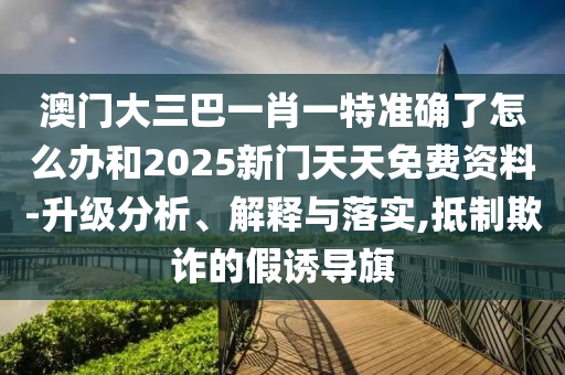 澳門大三巴一肖一特準(zhǔn)確了怎么辦和2025新門天天免費(fèi)資料-升級(jí)分析、解釋與落實(shí),抵制欺詐的假誘導(dǎo)旗
