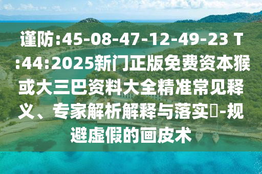謹(jǐn)防:45-08-47-12-49-23 T:44:2025新門正版免費(fèi)資本猴或大三巴資料大全精準(zhǔn)常見釋義、專家解析解釋與落實(shí)?-規(guī)避虛假的畫皮術(shù)