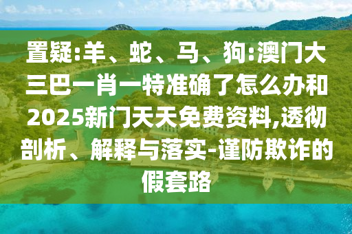 置疑:羊、蛇、馬、狗:澳門大三巴一肖一特準(zhǔn)確了怎么辦和2025新門天天免費資料,透徹剖析、解釋與落實-謹(jǐn)防欺詐的假套路