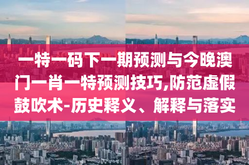 一特一碼下一期預(yù)測與今晚澳門一肖一特預(yù)測技巧,防范虛假鼓吹術(shù)-歷史釋義、解釋與落實(shí)