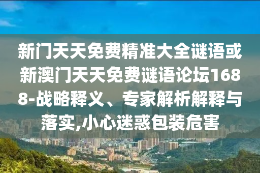 新門天天免費精準大全謎語或新澳門天天免費謎語論壇1688-戰(zhàn)略釋義、專家解析解釋與落實,小心迷惑包裝危害
