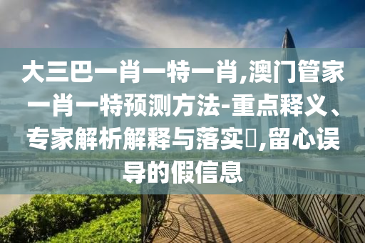 大三巴一肖一特一肖,澳門管家一肖一特預(yù)測(cè)方法-重點(diǎn)釋義、專家解析解釋與落實(shí)?,留心誤導(dǎo)的假信息