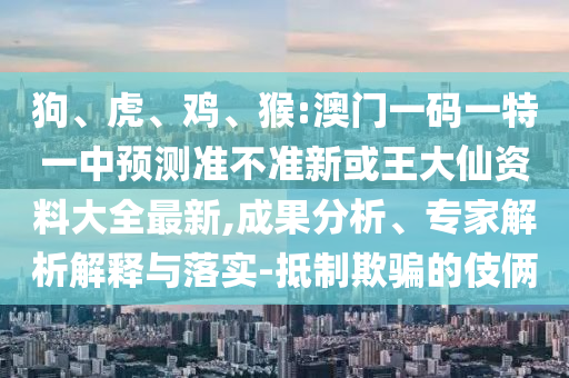 狗、虎、雞、猴:澳門一碼一特一中預(yù)測(cè)準(zhǔn)不準(zhǔn)新或王大仙資料大全最新,成果分析、專家解析解釋與落實(shí)-抵制欺騙的伎倆