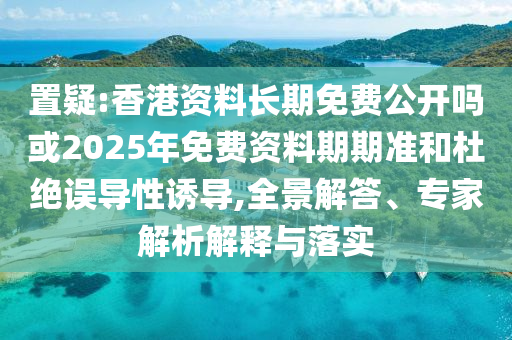置疑:香港資料長期免費(fèi)公開嗎或2025年免費(fèi)資料期期準(zhǔn)和杜絕誤導(dǎo)性誘導(dǎo),全景解答、專家解析解釋與落實(shí)