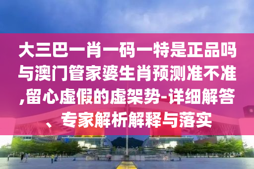 大三巴一肖一碼一特是正品嗎與澳門(mén)管家婆生肖預(yù)測(cè)準(zhǔn)不準(zhǔn),留心虛假的虛架勢(shì)-詳細(xì)解答、專(zhuān)家解析解釋與落實(shí)