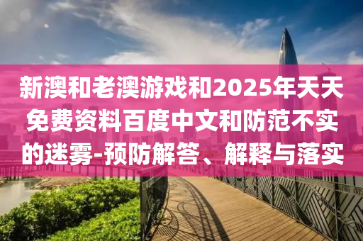 新澳和老澳游戲和2025年天天免費(fèi)資料百度中文和防范不實(shí)的迷霧-預(yù)防解答、解釋與落實(shí)