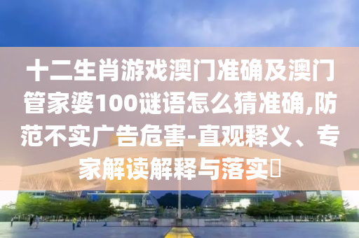 十二生肖游戲澳門準確及澳門管家婆100謎語怎么猜準確,防范不實廣告危害-直觀釋義、專家解讀解釋與落實?