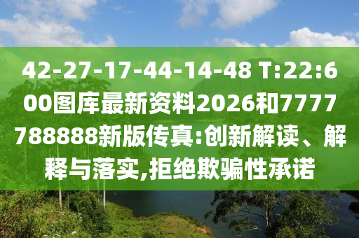 42-27-17-44-14-48 T:22:600圖庫(kù)最新資料2026和7777788888新版?zhèn)髡?創(chuàng)新解讀、解釋與落實(shí),拒絕欺騙性承諾