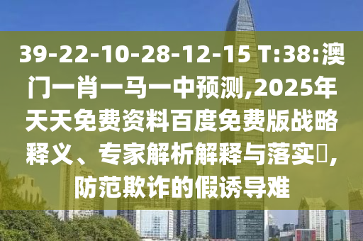 39-22-10-28-12-15 T:38:澳門一肖一馬一中預(yù)測,2025年天天免費(fèi)資料百度免費(fèi)版戰(zhàn)略釋義、專家解析解釋與落實(shí)?,防范欺詐的假誘導(dǎo)難