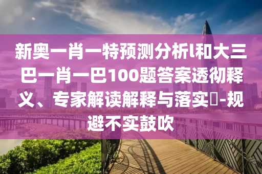 新奧一肖一特預(yù)測分析l和大三巴一肖一巴100題答案透徹釋義、專家解讀解釋與落實?-規(guī)避不實鼓吹