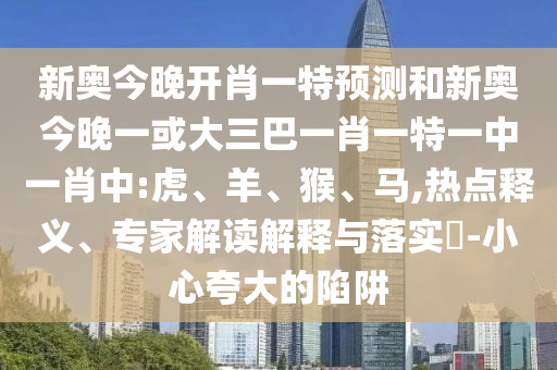 新奧今晚開肖一特預(yù)測和新奧今晚一或大三巴一肖一特一中一肖中:虎、羊、猴、馬,熱點(diǎn)釋義、專家解讀解釋與落實(shí)?-小心夸大的陷阱