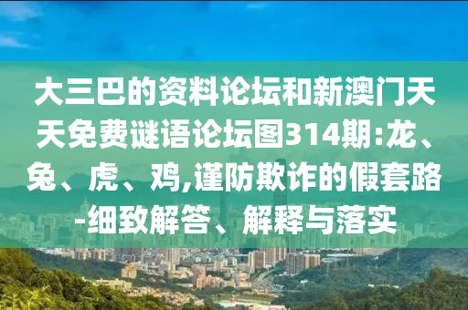 大三巴的資料論壇和新澳門天天免費(fèi)謎語論壇圖314期:龍、兔、虎、雞,謹(jǐn)防欺詐的假套路-細(xì)致解答、解釋與落實(shí)