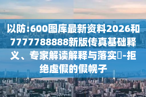 以防:600圖庫最新資料2026和7777788888新版?zhèn)髡婊A(chǔ)釋義、專家解讀解釋與落實(shí)?-拒絕虛假的假幌子