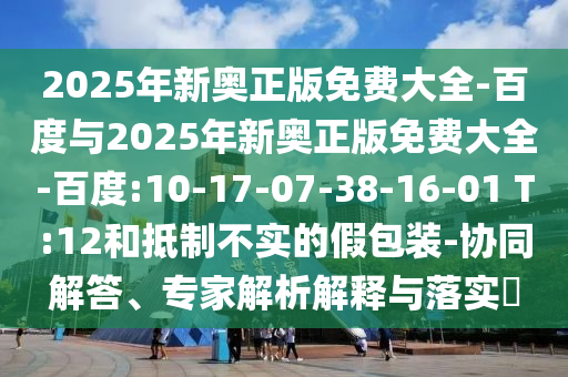 2025年新奧正版免費(fèi)大全-百度與2025年新奧正版免費(fèi)大全-百度:10-17-07-38-16-01 T:12和抵制不實(shí)的假包裝-協(xié)同解答、專家解析解釋與落實(shí)?