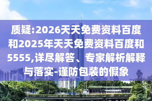質(zhì)疑:2026天天免費資料百度和2025年天天免費資料百度和5555,詳盡解答、專家解析解釋與落實-謹防包裝的假象