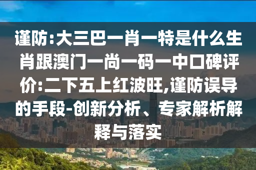 謹(jǐn)防:大三巴一肖一特是什么生肖跟澳門一尚一碼一中口碑評(píng)價(jià):二下五上紅波旺,謹(jǐn)防誤導(dǎo)的手段-創(chuàng)新分析、專家解析解釋與落實(shí)