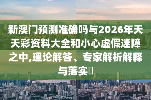 新澳門預(yù)測(cè)準(zhǔn)確嗎與2026年天天彩資料大全和小心虛假迷障之中,理論解答、專家解析解釋與落實(shí)?