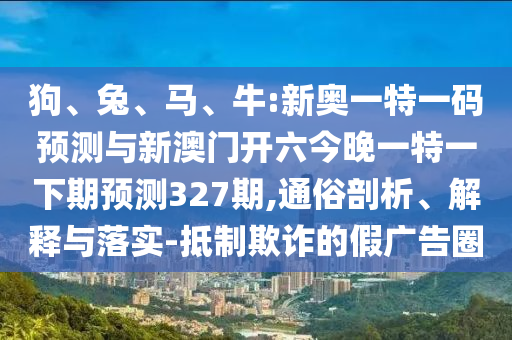 狗、兔、馬、牛:新奧一特一碼預測與新澳門開六今晚一特一下期預測327期,通俗剖析、解釋與落實-抵制欺詐的假廣告圈