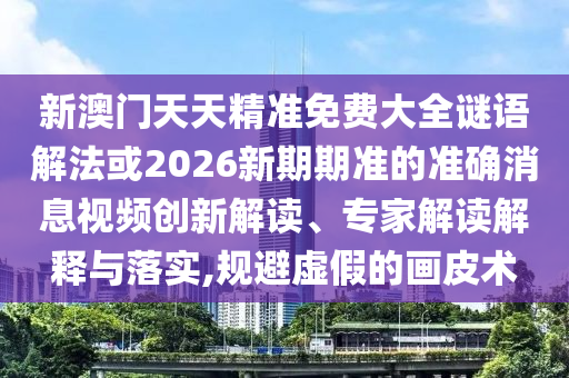 新澳門天天精準免費大全謎語解法或2026新期期準的準確消息視頻創(chuàng)新解讀、專家解讀解釋與落實,規(guī)避虛假的畫皮術(shù)