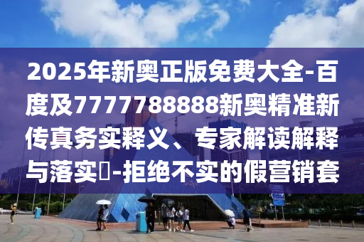 2025年新奧正版免費(fèi)大全-百度及7777788888新奧精準(zhǔn)新傳真務(wù)實(shí)釋義、專家解讀解釋與落實(shí)?-拒絕不實(shí)的假營銷套