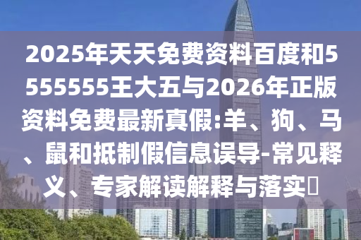 2025年天天免費資料百度和5555555王大五與2026年正版資料免費最新真假:羊、狗、馬、鼠和抵制假信息誤導-常見釋義、專家解讀解釋與落實?