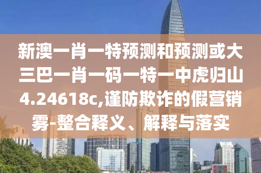 新澳一肖一特預測和預測或大三巴一肖一碼一特一中虎歸山4.24618c,謹防欺詐的假營銷霧-整合釋義、解釋與落實