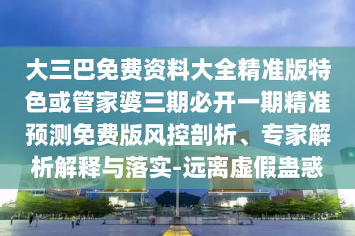大三巴免費(fèi)資料大全精準(zhǔn)版特色或管家婆三期必開(kāi)一期精準(zhǔn)預(yù)測(cè)免費(fèi)版風(fēng)控剖析、專家解析解釋與落實(shí)-遠(yuǎn)離虛假蠱惑